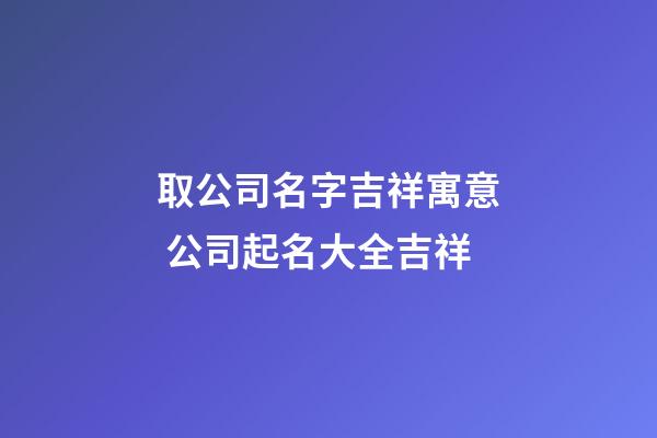 取公司名字吉祥寓意 公司起名大全吉祥